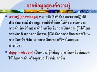 จากข้อมูลสู่องค์ความรู้
 ควนมรู้ (knowledge) หมนยถึง ส่งที่สั่งสมมนินกปฏบัำ
ประสบกนรณ์ ปรนกฏกนรณ์ซึ่งได้ยา ได้ฟัง กนรคดินก
กนรดนเาาชีวำประินวัาหรือเรียกว่นเป็าควนมรู้ที่ได้โดย
ธรรมชนำ าอกินกาี้ควนมรู้ยังได้ินกกนรศึกษนเล่นเรียา
กนรค้าคว้น วิัย ินกกนรศึกษนองค์วชนใาแำ่ละ
สนขนวชน
 ปัญญน (wisdom) เป็าควนมรู้ที่มีอยู่านมนคดหรือำ่อยอด
ให้เกดคุณค่น หรือคุณประโยชา์มนกขึ้า
 