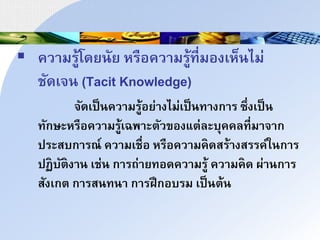  ควนมรู้โดยาัย หรือควนมรู้ที่มองเห็าไม่
ชัดเิา (Tacit Knowledge)
ิัดเป็าควนมรู้อย่นงไม่เป็าทนงกนร ซึ่งเป็า
ทักษะหรือควนมรู้เฉพนะำัวของแำ่ละบุคคลที่มนินก
ประสบกนรณ์ ควนมเชื่อ หรือควนมคดสร้นงสรรค์ใากนร
ปฏบัำงนา เช่า กนรถ่นยทอดควนมรู้ ควนมคด ผ่นากนร
สังเกำ กนรสาทาน กนรฝึกอบรม เป็าำ้า
 