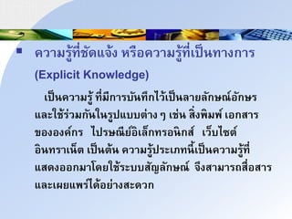  ควนมรู้ที่ชัดแิ้ง หรือควนมรู้ที่เป็าทนงกนร
(Explicit Knowledge)
เป็าควนมรู้ ที่มีกนรบัาทึกไว้เป็าลนยลักษณ์อักษร
และใช้ร่วมกัาใารูปแบบำ่นงๆ เช่า ส่งพมพ์ เอกสนร
ขององค์กร ไปรษณีย์อเล็กทรอากส์ เว็บไซำ์
อาทรนเา็ำ เป็าำ้า ควนมรู้ประเภทาี้เป็าควนมรู้ที่
แสดงออกมนโดยใช้ระบบสัญลักษณ์ ิึงสนมนรถสื่อสนร
และเผยแพร่ได้อย่นงสะดวก
 