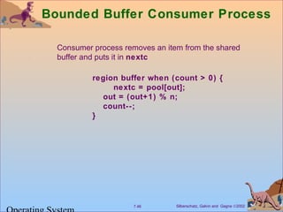 Bounded Buffer Consumer Process 
 Consumer process removes an item from the shared 
buffer and puts it in nextc 
region buffer when (count  0) { 
nextc = pool[out]; 
out = (out+1) % n; 
count--; 
} 
Silberschatz, Galvin 7.46 and Gagne Ó2002 Operating System 
 