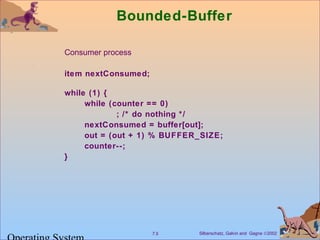 Bounded-Buffer 
 Consumer process 
item nextConsumed; 
while (1) { 
while (counter == 0) 
; /* do nothing */ 
nextConsumed = buffer[out]; 
out = (out + 1) % BUFFER_SIZE; 
counter--; 
} 
Silberschatz, Galvin 7.5 and Gagne Ó2002 Operating System 
 