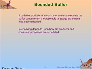Bounded Buffer 
 If both the producer and consumer attempt to update the 
buffer concurrently, the assembly language statements 
may get interleaved. 
 Interleaving depends upon how the producer and 
consumer processes are scheduled. 
Silberschatz, Galvin 7.8 and Gagne Ó2002 Operating System 
 