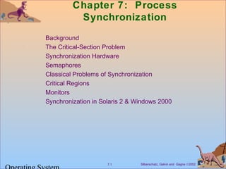 Chapter 7: Process 
Synchronization 
 Background 
 The Critical-Section Problem 
 Synchronization Hardware 
 Semaphores 
 Classical Problems of Synchronization 
 Critical Regions 
 Monitors 
 Synchronization in Solaris 2  Windows 2000 
Silberschatz, Galvin 7.1 and Gagne Ó2002 Operating System 
 