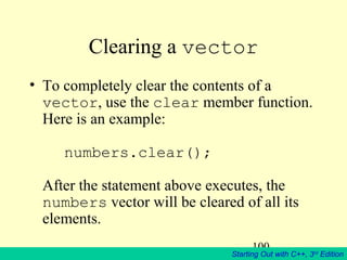 100
Starting Out with C++, 3rd
Edition
Clearing a vector
• To completely clear the contents of a
vector, use the clear member function.
Here is an example:
numbers.clear();
After the statement above executes, the
numbers vector will be cleared of all its
elements.
 