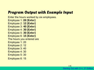 15
Starting Out with C++, 3rd
Edition
Program Output with Example Input
Enter the hours worked by six employees.
Employee 1: 20 [Enter]
Employee 2: 12 [Enter]
Employee 3: 40 [Enter]
Employee 4: 30 [Enter]
Employee 5: 30 [Enter]
Employee 6: 15 [Enter]
The hours you entered are
Employee 1: 20
Employee 2: 12
Employee 3: 40
Employee 4: 30
Employee 5: 30
Employee 6: 15
 