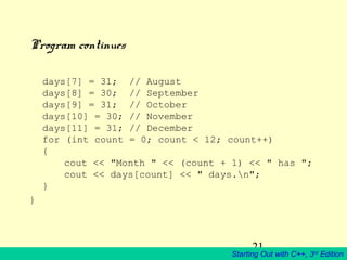 21
Starting Out with C++, 3rd
Edition
Program continues
days[7] = 31; // August
days[8] = 30; // September
days[9] = 31; // October
days[10] = 30; // November
days[11] = 31; // December
for (int count = 0; count < 12; count++)
{
cout << "Month " << (count + 1) << " has ";
cout << days[count] << " days.n";
}
}
 