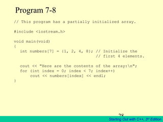 28
Starting Out with C++, 3rd
Edition
Program 7-8
// This program has a partially initialized array.
#include <iostream.h>
void main(void)
{
int numbers[7] = {1, 2, 4, 8}; // Initialize the
// first 4 elements.
cout << "Here are the contents of the array:n";
for (int index = 0; index < 7; index++)
cout << numbers[index] << endl;
}
 