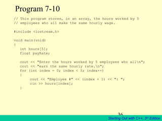 36
Starting Out with C++, 3rd
Edition
Program 7-10
// This program stores, in an array, the hours worked by 5
// employees who all make the same hourly wage.
#include <iostream.h>
void main(void)
{
int hours[5];
float payRate;
cout << "Enter the hours worked by 5 employees who alln";
cout << "earn the same hourly rate.n";
for (int index = 0; index < 5; index++)
{
cout << "Employee #" << (index + 1) << ": ";
cin >> hours[index];
}
 