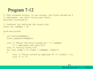 44
Starting Out with C++, 3rd
Edition
Program 7-12
// This program stores, in two arrays, the hours worked by 5
// employees, and their hourly pay rates.
#include <iostream.h>
// Constant for defining the array size
const int numEmps = 5;
void main(void)
{
int hours[numEmps];
float payRate[numEmps];
cout << "Enter the hours worked by “ << numEmps
<< “ employees and theirn";
cout << "hourly rates.n";
for (int index = 0; index < numEmps; index++)
{
cout << "hours worked by employee #" << (index + 1);
cout << ": ";
 