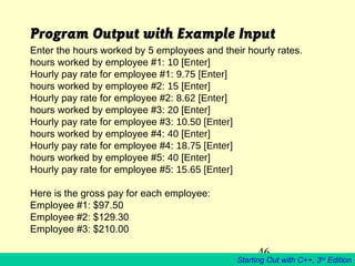 46
Starting Out with C++, 3rd
Edition
Program Output with Example Input
Enter the hours worked by 5 employees and their hourly rates.
hours worked by employee #1: 10 [Enter]
Hourly pay rate for employee #1: 9.75 [Enter]
hours worked by employee #2: 15 [Enter]
Hourly pay rate for employee #2: 8.62 [Enter]
hours worked by employee #3: 20 [Enter]
Hourly pay rate for employee #3: 10.50 [Enter]
hours worked by employee #4: 40 [Enter]
Hourly pay rate for employee #4: 18.75 [Enter]
hours worked by employee #5: 40 [Enter]
Hourly pay rate for employee #5: 15.65 [Enter]
Here is the gross pay for each employee:
Employee #1: $97.50
Employee #2: $129.30
Employee #3: $210.00
 