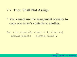 47
Starting Out with C++, 3rd
Edition
7.7 Thou Shalt Not Assign
• You cannot use the assignment operator to
copy one array’s contents to another.
for (int count=0; count < 4; count++)
newVal[count] = oldVal[count];
 