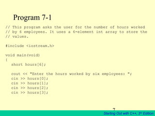 7
Starting Out with C++, 3rd
Edition
Program 7-1
// This program asks the user for the number of hours worked
// by 6 employees. It uses a 6-element int array to store the
// values.
#include <iostream.h>
void main(void)
{
short hours[6];
cout << "Enter the hours worked by six employees: ";
cin >> hours[0];
cin >> hours[1];
cin >> hours[2];
cin >> hours[3];
 