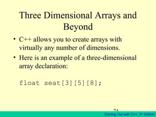 74
Starting Out with C++, 3rd
Edition
Three Dimensional Arrays and
Beyond
• C++ allows you to create arrays with
virtually any number of dimensions.
• Here is an example of a three-dimensional
array declaration:
float seat[3][5][8];
 
