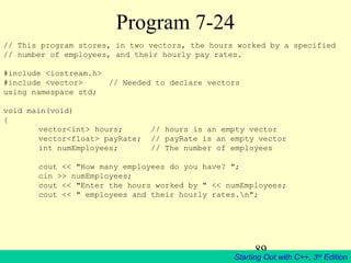 89
Starting Out with C++, 3rd
Edition
Program 7-24
// This program stores, in two vectors, the hours worked by a specified
// number of employees, and their hourly pay rates.
#include <iostream.h>
#include <vector> // Needed to declare vectors
using namespace std;
void main(void)
{
vector<int> hours; // hours is an empty vector
vector<float> payRate; // payRate is an empty vector
int numEmployees; // The number of employees
cout << "How many employees do you have? ";
cin >> numEmployees;
cout << "Enter the hours worked by " << numEmployees;
cout << " employees and their hourly rates.n";
 