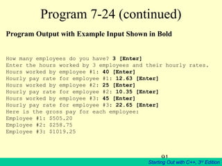 91
Starting Out with C++, 3rd
Edition
Program 7-24 (continued)
Program Output with Example Input Shown in Bold
How many employees do you have? 3 [Enter]
Enter the hours worked by 3 employees and their hourly rates.
Hours worked by employee #1: 40 [Enter]
Hourly pay rate for employee #1: 12.63 [Enter]
Hours worked by employee #2: 25 [Enter]
Hourly pay rate for employee #2: 10.35 [Enter]
Hours worked by employee #3: 45 [Enter]
Hourly pay rate for employee #3: 22.65 [Enter]
Here is the gross pay for each employee:
Employee #1: $505.20
Employee #2: $258.75
Employee #3: $1019.25
 