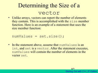 92
Starting Out with C++, 3rd
Edition
Determining the Size of a
vector
• Unlike arrays, vectors can report the number of elements
they contain. This is accomplished with the size member
function. Here is an example of a statement that uses the
size member function:
numValues = set.size();
• In the statement above, assume that numValues is an
int, and set is a vector. After the statement executes,
numValues will contain the number of elements in the
vector set.
 