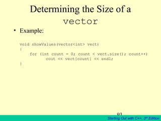 93
Starting Out with C++, 3rd
Edition
Determining the Size of a
vector
• Example:
void showValues(vector<int> vect)
{
for (int count = 0; count < vect.size(); count++)
cout << vect[count] << endl;
}
 