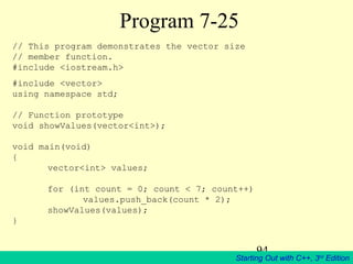 94
Starting Out with C++, 3rd
Edition
Program 7-25
// This program demonstrates the vector size
// member function.
#include <iostream.h>
#include <vector>
using namespace std;
// Function prototype
void showValues(vector<int>);
void main(void)
{
vector<int> values;
for (int count = 0; count < 7; count++)
values.push_back(count * 2);
showValues(values);
}
 