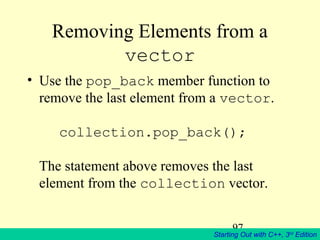 97
Starting Out with C++, 3rd
Edition
Removing Elements from a
vector
• Use the pop_back member function to
remove the last element from a vector.
collection.pop_back();
The statement above removes the last
element from the collection vector.
 
