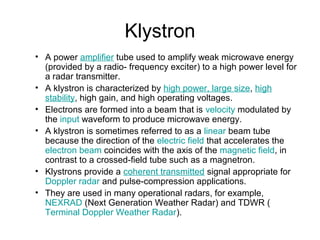 Klystron
• A power amplifier tube used to amplify weak microwave energy
(provided by a radio- frequency exciter) to a high power level for
a radar transmitter.
• A klystron is characterized by high power, large size, high
stability, high gain, and high operating voltages.
• Electrons are formed into a beam that is velocity modulated by
the input waveform to produce microwave energy.
• A klystron is sometimes referred to as a linear beam tube
because the direction of the electric field that accelerates the
electron beam coincides with the axis of the magnetic field, in
contrast to a crossed-field tube such as a magnetron.
• Klystrons provide a coherent transmitted signal appropriate for
Doppler radar and pulse-compression applications.
• They are used in many operational radars, for example,
NEXRAD (Next Generation Weather Radar) and TDWR (
Terminal Doppler Weather Radar).
 