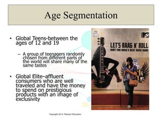 Copyright 2013, Pearson Education
Age Segmentation
• Global Teens-between the
ages of 12 and 19
– A group of teenagers randomly
chosen from different parts of
the world will share many of the
same tastes
• Global Elite–affluent
consumers who are well
traveled and have the money
to spend on prestigious
products with an image of
exclusivity
 