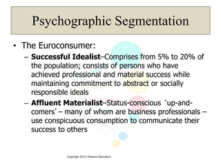 Copyright 2013, Pearson Education
Psychographic Segmentation
• The Euroconsumer:
– Successful Idealist–Comprises from 5% to 20% of
the population; consists of persons who have
achieved professional and material success while
maintaining commitment to abstract or socially
responsible ideals
– Affluent Materialist–Status-conscious ‘up-and-
comers’– many of whom are business professionals –
use conspicuous consumption to communicate their
success to others
 