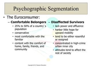 Copyright 2013, Pearson Education
Psychographic Segmentation
• The Euroconsumer:
– Comfortable Belongers
• 25% to 50% of a country’s
population
• conservative
• most comfortable with the
familiar
• content with the comfort of
home, family, friends, and
community
– Disaffected Survivors
• lack power and affluence
• harbor little hope for
upward mobility
• tend to be either resentful
or resigned
• concentrated in high-crime
urban inner city
• attitudes tend to affect the
rest of society
 