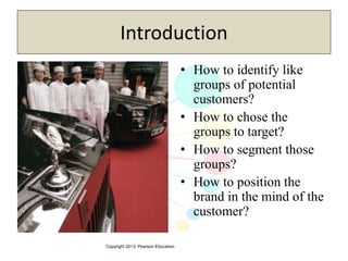 Copyright 2013, Pearson Education
Introduction
• How to identify like
groups of potential
customers?
• How to chose the
groups to target?
• How to segment those
groups?
• How to position the
brand in the mind of the
customer?
 