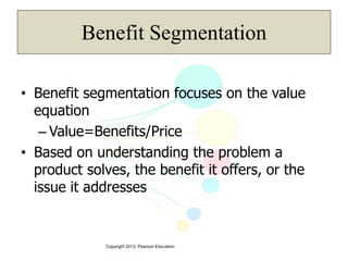 Copyright 2013, Pearson Education
Benefit Segmentation
• Benefit segmentation focuses on the value
equation
– Value=Benefits/Price
• Based on understanding the problem a
product solves, the benefit it offers, or the
issue it addresses
 
