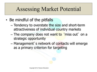 Copyright 2013, Pearson Education
Assessing Market Potential
• Be mindful of the pitfalls
– Tendency to overstate the size and short-term
attractiveness of individual country markets
– The company does not want to ‘miss out’ on a
strategic opportunity
– Management’s network of contacts will emerge
as a primary criterion for targeting
 