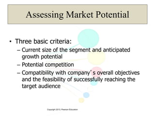 Copyright 2013, Pearson Education
Assessing Market Potential
• Three basic criteria:
– Current size of the segment and anticipated
growth potential
– Potential competition
– Compatibility with company’s overall objectives
and the feasibility of successfully reaching the
target audience
 