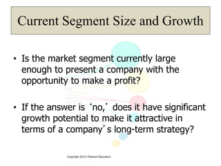 Copyright 2013, Pearson Education
Current Segment Size and Growth
• Is the market segment currently large
enough to present a company with the
opportunity to make a profit?
• If the answer is ‘no,’ does it have significant
growth potential to make it attractive in
terms of a company’s long-term strategy?
 