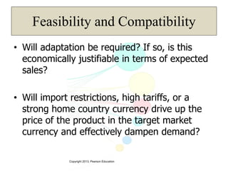Copyright 2013, Pearson Education
Feasibility and Compatibility
• Will adaptation be required? If so, is this
economically justifiable in terms of expected
sales?
• Will import restrictions, high tariffs, or a
strong home country currency drive up the
price of the product in the target market
currency and effectively dampen demand?
 