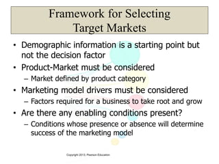 Copyright 2013, Pearson Education
Framework for Selecting
Target Markets
• Demographic information is a starting point but
not the decision factor
• Product-Market must be considered
– Market defined by product category
• Marketing model drivers must be considered
– Factors required for a business to take root and grow
• Are there any enabling conditions present?
– Conditions whose presence or absence will determine
success of the marketing model
 