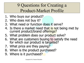 Copyright 2013, Pearson Education
9 Questions for Creating a
Product-Market Profile
1. Who buys our product?
2. Who does not buy it?
3. What need or function does it serve?
4. Is there a market need that is not being met by
current product/brand offerings?
5. What problem does our product solve?
6. What are customers buying to satisfy the need
for which our product is targeted?
7. What price are they paying?
8. When is the product purchased?
9. Where is it purchased?
 