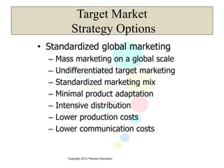 Copyright 2013, Pearson Education
Target Market
Strategy Options
• Standardized global marketing
– Mass marketing on a global scale
– Undifferentiated target marketing
– Standardized marketing mix
– Minimal product adaptation
– Intensive distribution
– Lower production costs
– Lower communication costs
 