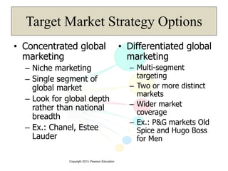 Copyright 2013, Pearson Education
Target Market Strategy Options
• Concentrated global
marketing
– Niche marketing
– Single segment of
global market
– Look for global depth
rather than national
breadth
– Ex.: Chanel, Estee
Lauder
• Differentiated global
marketing
– Multi-segment
targeting
– Two or more distinct
markets
– Wider market
coverage
– Ex.: P&G markets Old
Spice and Hugo Boss
for Men
 