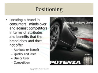 Copyright 2013, Pearson Education
Positioning
• Locating a brand in
consumers’ minds over
and against competitors
in terms of attributes
and benefits that the
brand does and does
not offer
– Attribute or Benefit
– Quality and Price
– Use or User
– Competition
 