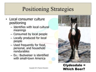 Copyright 2013, Pearson Education
Positioning Strategies
• Local consumer culture
positioning
– Identifies with local cultural
meanings
– Consumed by local people
– Locally produced for local
people
– Used frequently for food,
personal, and household
nondurables
– Ex.: Budweiser is identified
with small-town America
Clydesdale =
Which Beer?
 