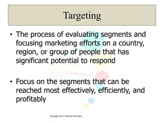 Copyright 2013, Pearson Education
Targeting
• The process of evaluating segments and
focusing marketing efforts on a country,
region, or group of people that has
significant potential to respond
• Focus on the segments that can be
reached most effectively, efficiently, and
profitably
 