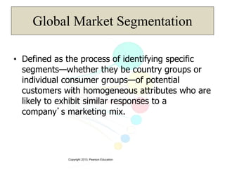 Copyright 2013, Pearson Education
Global Market Segmentation
• Defined as the process of identifying specific
segments—whether they be country groups or
individual consumer groups—of potential
customers with homogeneous attributes who are
likely to exhibit similar responses to a
company’s marketing mix.
 