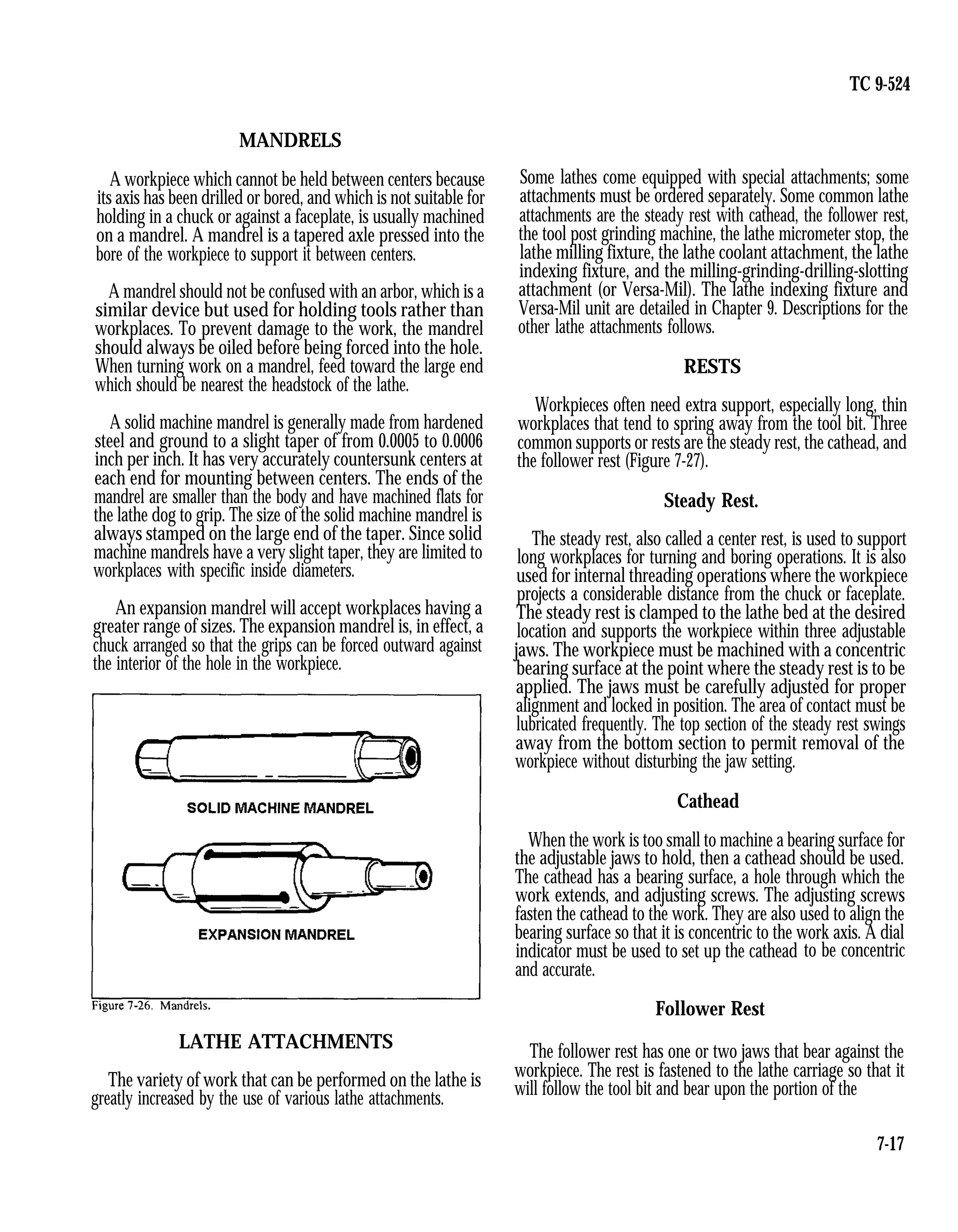 TC 9-524
MANDRELS
A workpiece which cannot be held between centers because
its axis has been drilled or bored, and which is not suitable for
holding in a chuck or against a faceplate, is usually machined
on a mandrel. A mandrel is a tapered axle pressed into the
bore of the workpiece to support it between centers.
A mandrel should not be confused with an arbor, which is a
similar device but used for holding tools rather than
workplaces. To prevent damage to the work, the mandrel
should always be oiled before being forced into the hole.
When turning work on a mandrel, feed toward the large end
which should be nearest the headstock of the lathe.
A solid machine mandrel is generally made from hardened
steel and ground to a slight taper of from 0.0005 to 0.0006
inch per inch. It has very accurately countersunk centers at
each end for mounting between centers. The ends of the
mandrel are smaller than the body and have machined flats for
the lathe dog to grip. The size of the solid machine mandrel is
always stamped on the large end of the taper. Since solid
machine mandrels have a very slight taper, they are limited to
workplaces with specific inside diameters.
An expansion mandrel will accept workplaces having a
greater range of sizes. The expansion mandrel is, in effect, a
chuck arranged so that the grips can be forced outward against
the interior of the hole in the workpiece.
LATHE ATTACHMENTS
The variety of work that can be performed on the lathe is
greatly increased by the use of various lathe attachments.
Some lathes come equipped with special attachments; some
attachments must be ordered separately. Some common lathe
attachments are the steady rest with cathead, the follower rest,
the tool post grinding machine, the lathe micrometer stop, the
lathe milling fixture, the lathe coolant attachment, the lathe
indexing fixture, and the milling-grinding-drilling-slotting
attachment (or Versa-Mil). The lathe indexing fixture and
Versa-Mil unit are detailed in Chapter 9. Descriptions for the
other lathe attachments follows.
RESTS
Workpieces often need extra support, especially long, thin
workplaces that tend to spring away from the tool bit. Three
common supports or rests are the steady rest, the cathead, and
the follower rest (Figure 7-27).
Steady Rest.
The steady rest, also called a center rest, is used to support
long workplaces for turning and boring operations. It is also
used for internal threading operations where the workpiece
projects a considerable distance from the chuck or faceplate.
The steady rest is clamped to the lathe bed at the desired
location and supports the workpiece within three adjustable
jaws. The workpiece must be machined with a concentric
bearing surface at the point where the steady rest is to be
applied. The jaws must be carefully adjusted for proper
alignment and locked in position. The area of contact must be
lubricated frequently. The top section of the steady rest swings
away from the bottom section to permit removal of the
workpiece without disturbing the jaw setting.
Cathead
When the work is too small to machine a bearing surface for
the adjustable jaws to hold, then a cathead should be used.
The cathead has a bearing surface, a hole through which the
work extends, and adjusting screws. The adjusting screws
fasten the cathead to the work. They are also used to align the
bearing surface so that it is concentric to the work axis. A dial
indicator must be used to set up the cathead
and accurate.
to be concentric
Follower Rest
The follower rest has one or two jaws that bear against the
workpiece. The rest is fastened to the lathe carriage so that it
will follow the tool bit and bear upon the portion of the
7-17
 