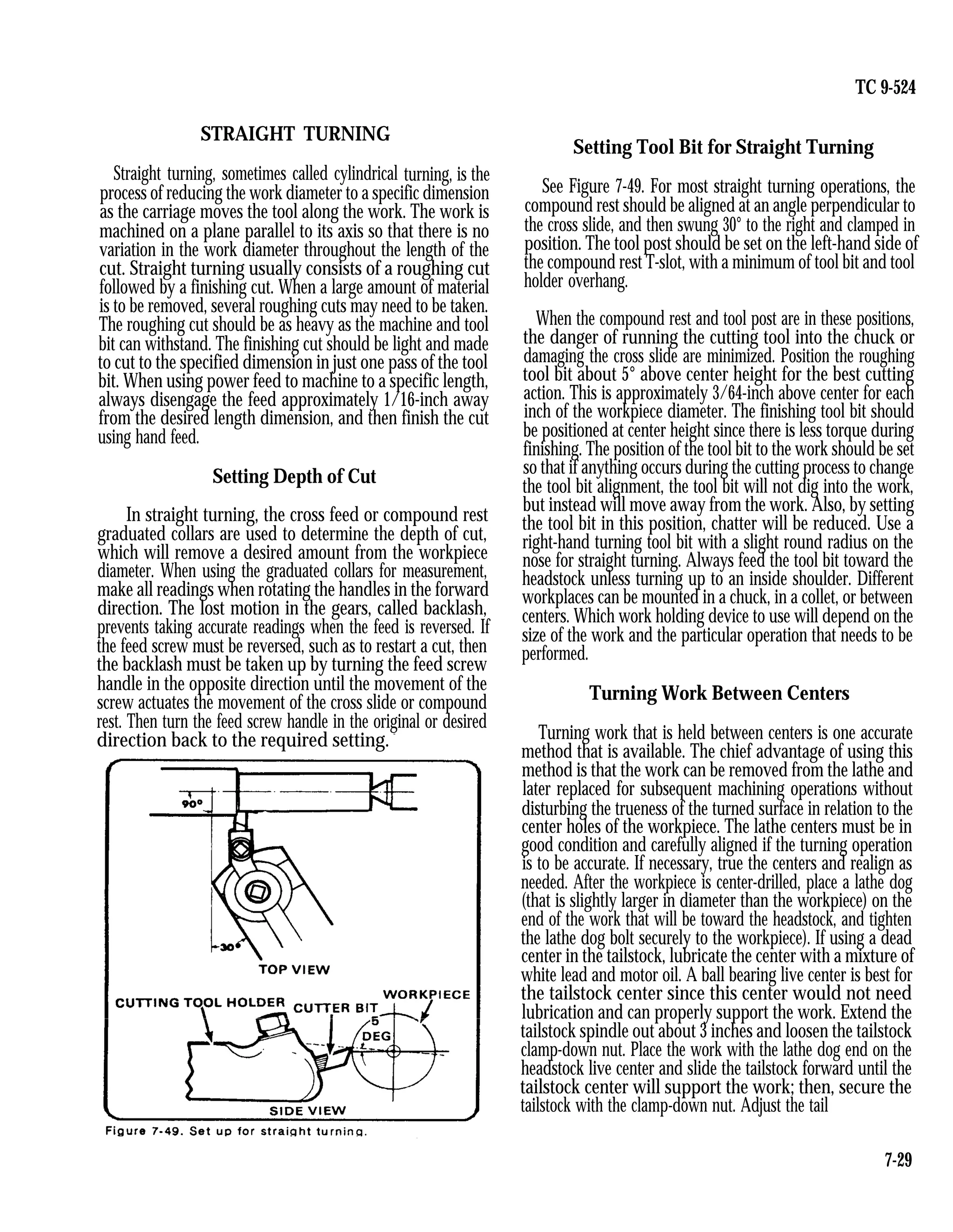 TC 9-524
STRAIGHT TURNING
Straight turning, sometimes called cylindrical turning, is the
process of reducing the work diameter to a specific dimension
as the carriage moves the tool along the work. The work is
machined on a plane parallel to its axis so that there is no
variation in the work diameter throughout the length of the
cut. Straight turning usually consists of a roughing cut
followed by a finishing cut. When a large amount of material
is to be removed, several roughing cuts may need to be taken.
The roughing cut should be as heavy as the machine and tool
bit can withstand. The finishing cut should be light and made
to cut to the specified dimension in just one pass of the tool
bit. When using power feed to machine to a specific length,
always disengage the feed approximately 1/16-inch away
from the desired length dimension, and then finish the cut
using hand feed.
Setting Depth of Cut
In straight turning, the cross feed or compound rest
graduated collars are used to determine the depth of cut,
which will remove a desired amount from the workpiece
diameter. When using the graduated collars for measurement,
make all readings when rotating the handles in the forward
direction. The lost motion in the gears, called backlash,
prevents taking accurate readings when the feed is reversed. If
the feed screw must be reversed, such as to restart a cut, then
the backlash must be taken up by turning the feed screw
handle in the opposite direction until the movement of the
screw actuates the movement of the cross slide or compound
rest. Then turn the feed screw handle in the original or desired
direction back to the required setting.
-
Setting Tool Bit for Straight Turning
See Figure 7-49. For most straight turning operations, the
compound rest should be aligned at an angle perpendicular to
the cross slide, and then swung 30° to the right and clamped in
position. The tool post should be set on the left-hand side of
the compound rest T-slot, with a minimum of tool bit and tool
holder overhang.
When the compound rest and tool post are in these positions,
the danger of running the cutting tool into the chuck or
damaging the cross slide are minimized. Position the roughing
tool bit about 5° above center height for the best cutting
action. This is approximately 3/64-inch above center for each
inch of the workpiece diameter. The finishing tool bit should
be positioned at center height since there is less torque during
finishing. The position of the tool bit to the work should be set
so that if anything occurs during the cutting process to change
the tool bit alignment, the tool bit will not dig into the work,
but instead will move away from the work. Also, by setting
the tool bit in this position, chatter will be reduced. Use a
right-hand turning tool bit with a slight round radius on the
nose for straight turning. Always feed the tool bit toward the
headstock unless turning up to an inside shoulder. Different
workplaces can be mounted in a chuck, in a collet, or between
centers. Which work holding device to use will depend on the
size of the work and the particular operation that needs to be
performed.
Turning Work Between Centers
Turning work that is held between centers is one accurate
method that is available. The chief advantage of using this
method is that the work can be removed from the lathe and
later replaced for subsequent machining operations without
disturbing the trueness of the turned surface in relation to the
center holes of the workpiece. The lathe centers must be in
good condition and carefully aligned if the turning operation
is to be accurate. If necessary, true the centers and realign as
needed. After the workpiece is center-drilled, place a lathe dog
(that is slightly larger in diameter than the workpiece) on the
end of the work that will be toward the headstock, and tighten
the lathe dog bolt securely to the workpiece). If using a dead
center in the tailstock, lubricate the center with a mixture of
white lead and motor oil. A ball bearing live center is best for
the tailstock center since this center would not need
lubrication and can properly support the work. Extend the
tailstock spindle out about 3 inches and loosen the tailstock
clamp-down nut. Place the work with the lathe dog end on the
headstock live center and slide the tailstock forward until the
tailstock center will support the work; then, secure the
tailstock with the clamp-down nut. Adjust the tail
7-29
 