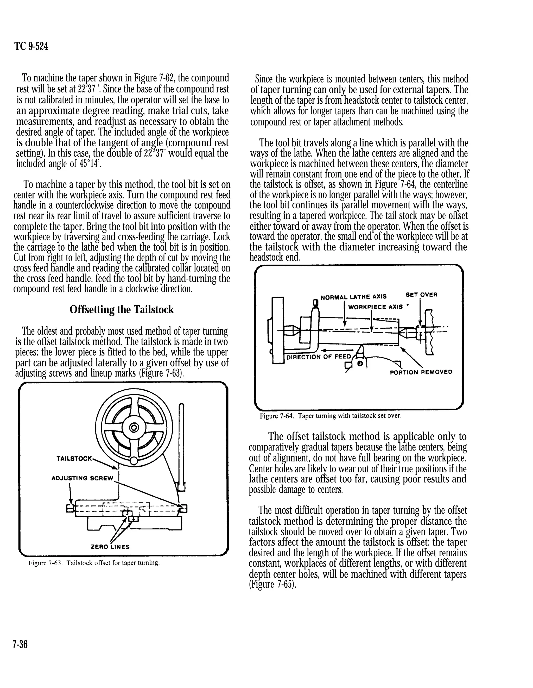 TC 9-524
To machine the taper shown in Figure 7-62, the compound
rest will be set at 22
0
37 '. Since the base of the compound rest
is not calibrated in minutes, the operator will set the base to
an approximate degree reading, make trial cuts, take
measurements, and readjust as necessary to obtain the
desired angle of taper. The included angle of the workpiece
is double that of the tangent of angle (compound rest
setting). In this case, the double of 22°37’ would equal the
included angle of 45°14’.
To machine a taper by this method, the tool bit is set on
center with the workpiece axis. Turn the compound rest feed
handle in a counterclockwise direction to move the compound
rest near its rear limit of travel to assure sufficient traverse to
complete the taper. Bring the tool bit into position with the
workpiece by traversing and cross-feeding the carriage. Lock
the carriage to the lathe bed when the tool bit is in position.
Cut from right to left, adjusting the depth of cut by moving the
cross feed handle and reading the calibrated collar located on
the cross feed handle. feed the tool bit by hand-turning the
compound rest feed handle in a clockwise direction.
Offsetting the Tailstock
The oldest and probably most used method of taper turning
is the offset tailstock method. The tailstock is made in two
pieces: the lower piece is fitted to the bed, while the upper
part can be adjusted laterally to a given offset by use of
adjusting screws and lineup marks (Figure 7-63).
Since the workpiece is mounted between centers, this method
of taper turning can only be used for external tapers. The
length of the taper is from headstock center to tailstock center,
which allows for longer tapers than can be machined using the
compound rest or taper attachment methods.
The tool bit travels along a line which is parallel with the
ways of the lathe. When the lathe centers are aligned and the
workpiece is machined between these centers, the diameter
will remain constant from one end of the piece to the other. If
the tailstock is offset, as shown in Figure 7-64, the centerline
of the workpiece is no longer parallel with the ways; however,
the tool bit continues its parallel movement with the ways,
resulting in a tapered workpiece. The tail stock may be offset
either toward or away from the operator. When the offset is
toward the operator, the small end of the workpiece will be at
the tailstock with the diameter increasing toward the
headstock end.
The offset tailstock method is applicable only to
comparatively gradual tapers because the lathe centers, being
out of alignment, do not have full bearing on the workpiece.
Center holes are likely to wear out of their true positions if the
lathe centers are offset too far, causing poor results and
possible damage to centers.
The most difficult operation in taper turning by the offset
tailstock method is determining the proper distance the
tailstock should be moved over to obtain a given taper. Two
factors affect the amount the tailstock is offset: the taper
desired and the length of the workpiece. If the offset remains
constant, workplaces of different lengths, or with different
depth center holes, will be machined with different tapers
(Figure 7-65).
7-36
 