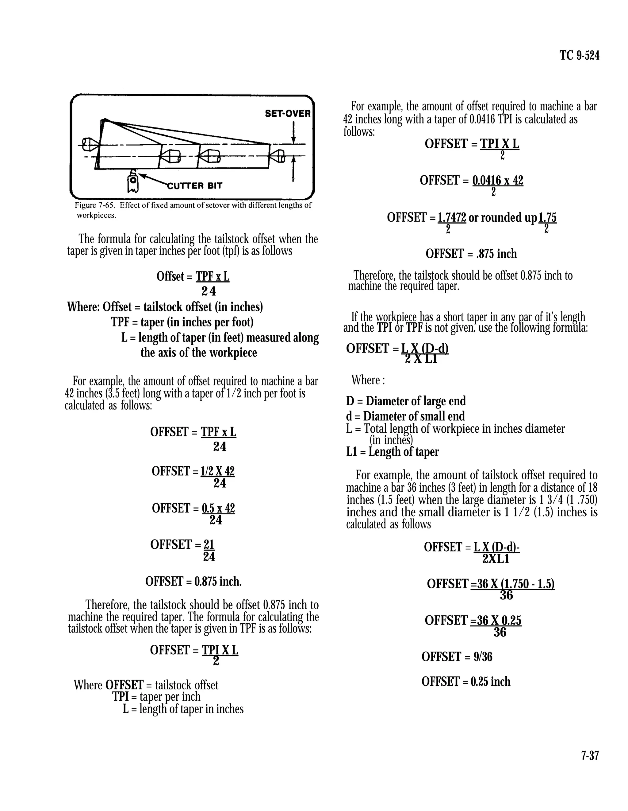 TC 9-524
The formula for calculating the tailstock offset when the
taper is given in taper inches per foot (tpf) is as follows
Offset = TPF x L
24
Where: Offset = tailstock offset (in inches)
TPF = taper (in inches per foot)
L = length of taper (in feet) measured along
the axis of the workpiece
For example, the amount of offset required to machine a bar
42 inches (3.5 feet) long with a taper of 1/2 inch per foot is
calculated as follows:
OFFSET = TPF x L
24
OFFSET =1/2 X 42
24
OFFSET = 0.5 x 42
24
OFFSET = 21
24
OFFSET = 0.875 inch.
Therefore, the tailstock should be offset 0.875 inch to
machine the required taper. The formula for calculating the
tailstock offset when the taper is given in TPF is as follows:
OFFSET = TPI X L
2
Where OFFSET = tailstock offset
TPI = taper per inch
L = length of taper in inches
For example, the amount of offset required to machine a bar
42 inches long with a taper of 0.0416 TPI is calculated as
follows:
OFFSET = TPI X L
2
OFFSET = 0.0416 x 42
2
OFFSET =1.7472 or rounded up1.75
2 2
OFFSET = .875 inch
Therefore, the tailstock should be offset 0.875 inch to
machine the required taper.
If the workpiece has a short taper in any par of it’s length
and the TPI or TPF is not given. use the following formula:
OFFSET = L X (D-d)
2 X L1
Where :
D = Diameter of large end
d = Diameter of small end
L = Total length of workpiece in inches diameter
(in inches)
L1 = Length of taper
For example, the amount of tailstock offset required to
machine a bar 36 inches (3 feet) in length for a distance of 18
inches (1.5 feet) when the large diameter is 1 3/4 (1 .750)
inches and the small diameter is 1 1/2 (1.5) inches is
calculated as follows
OFFSET = L X (D-d)-
2XL1
OFFSET=36 X (1.750 - 1.5)
36
OFFSET =36 X 0.25
36
OFFSET = 9/36
OFFSET = 0.25 inch
7-37
 
