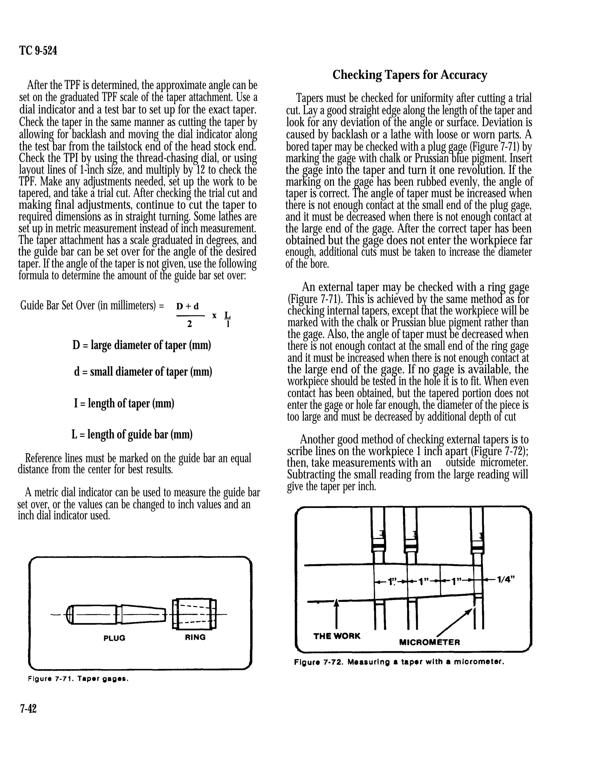 TC 9-524
After the TPF is determined, the approximate angle can be
set on the graduated TPF scale of the taper attachment. Use a
dial indicator and a test bar to set up for the exact taper.
Check the taper in the same manner as cutting the taper by
allowing for backlash and moving the dial indicator along
the test bar from the tailstock end of the head stock end.
Check the TPI by using the thread-chasing dial, or using
layout lines of 1-inch size, and multiply by 12 to check the
TPF. Make any adjustments needed, set up the work to be
tapered, and take a trial cut. After checking the trial cut and
making final adjustments, continue to cut the taper to
required dimensions as in straight turning. Some lathes are
set up in metric measurement instead of inch measurement.
The taper attachment has a scale graduated in degrees, and
the guide bar can be set over for the angle of the desired
taper. If the angle of the taper is not given, use the following
formula to determine the amount of the guide bar set over:
Guide Bar Set Over (in millimeters) =
D = large diameter of taper (mm)
d = small diameter of taper (mm)
I = length of taper (mm)
L = length of guide bar (mm)
Reference lines must be marked on the guide bar an equal
distance from the center for best results.
A metric dial indicator can be used to measure the guide bar
set over, or the values can be changed to inch values and an
inch dial indicator used.
Checking Tapers for Accuracy
Tapers must be checked for uniformity after cutting a trial
cut. Lay a good straight edge along the length of the taper and
look for any deviation of the angle or surface. Deviation is
caused by backlash or a lathe with loose or worn parts. A
bored taper may be checked with a plug gage (Figure 7-71) by
marking the gage with chalk or Prussian blue pigment. Insert
the gage into the taper and turn it one revolution. If the
marking on the gage has been rubbed evenly, the angle of
taper is correct. The angle of taper must be increased when
there is not enough contact at the small end of the plug gage,
and it must be decreased when there is not enough contact at
the large end of the gage. After the correct taper has been
obtained but the gage does not enter the workpiece far
enough, additional cuts must be taken to increase the diameter
of the bore.
An external taper may be checked with a ring gage
(Figure 7-71). This is achieved by the same method as for
checking internal tapers, except that the workpiece will be
marked with the chalk or Prussian blue pigment rather than
the gage. Also, the angle of taper must be decreased when
there is not enough contact at the small end of the ring gage
and it must be increased when there is not enough contact at
the large end of the gage. If no gage is available, the
workpiece should be tested in the hole it is to fit. When even
contact has been obtained, but the tapered portion does not
enter the gage or hole far enough, the diameter of the piece is
too large and must be decreased by additional depth of cut
Another good method of checking external tapers is to
scribe lines on the workpiece 1 inch apart (Figure 7-72);
then, take measurements with an outside micrometer.
Subtracting the small reading from the large reading will
give the taper per inch.
7-42
 