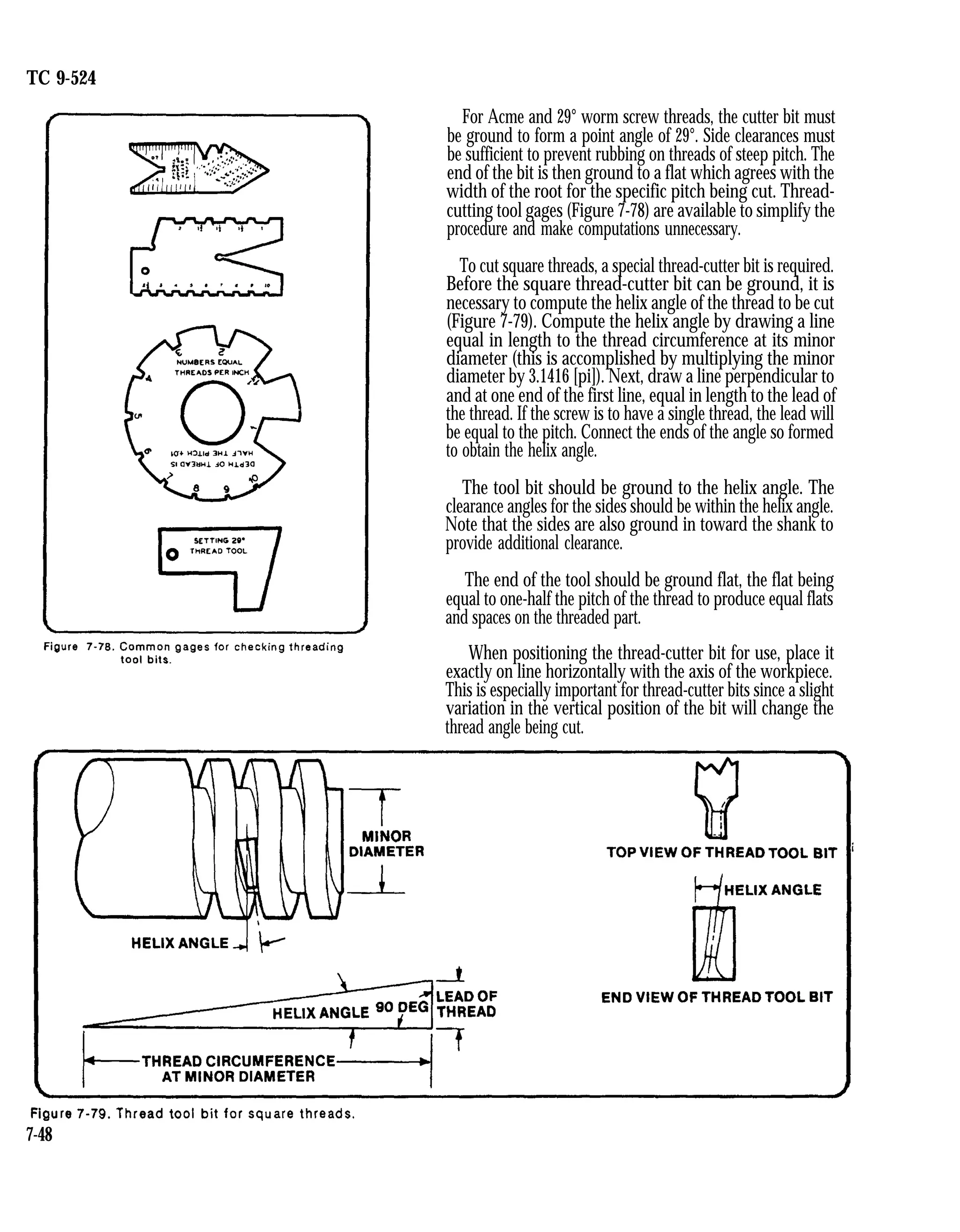 TC 9-524
For Acme and 29° worm screw threads, the cutter bit must
be ground to form a point angle of 29°. Side clearances must
be sufficient to prevent rubbing on threads of steep pitch. The
end of the bit is then ground to a flat which agrees with the
width of the root for the specific pitch being cut. Thread-
cutting tool gages (Figure 7-78) are available to simplify the
procedure and make computations unnecessary.
To cut square threads, a special thread-cutter bit is required.
Before the square thread-cutter bit can be ground, it is
necessary to compute the helix angle of the thread to be cut
(Figure 7-79). Compute the helix angle by drawing a line
equal in length to the thread circumference at its minor
diameter (this is accomplished by multiplying the minor
diameter by 3.1416 [pi]). Next, draw a line perpendicular to
and at one end of the first line, equal in length to the lead of
the thread. If the screw is to have a single thread, the lead will
be equal to the pitch. Connect the ends of the angle so formed
to obtain the helix angle.
The tool bit should be ground to the helix angle. The
clearance angles for the sides should be within the helix angle.
Note that the sides are also ground in toward the shank to
provide additional clearance.
The end of the tool should be ground flat, the flat being
equal to one-half the pitch of the thread to produce equal flats
and spaces on the threaded part.
When positioning the thread-cutter bit for use, place it
exactly on line horizontally with the axis of the workpiece.
This is especially important for thread-cutter bits since a slight
variation in the vertical position of the bit will change the
thread angle being cut.
7-48
 