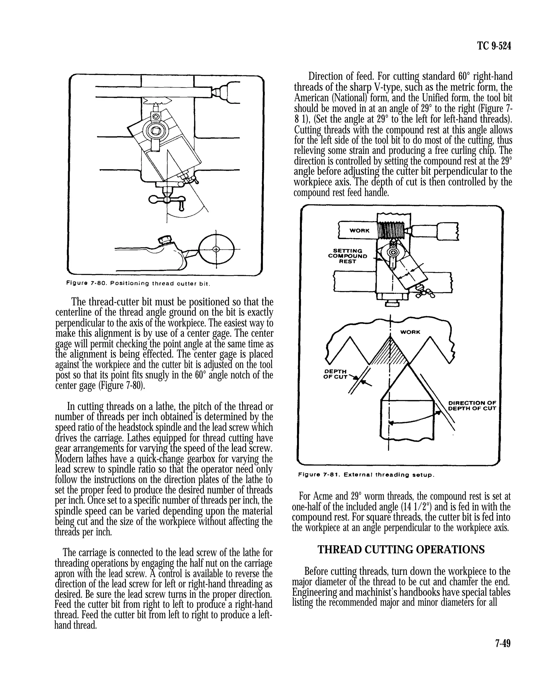 TC 9-524
The thread-cutter bit must be positioned so that the
centerline of the thread angle ground on the bit is exactly
perpendicular to the axis of the workpiece. The easiest way to
make this alignment is by use of a center gage. The center
gage will permit checking the point angle at the same time as
the alignment is being effected. The center gage is placed
against the workpiece and the cutter bit is adjusted on the tool
post so that its point fits snugly in the 60° angle notch of the
center gage (Figure 7-80).
In cutting threads on a lathe, the pitch of the thread or
number of threads per inch obtained is determined by the
speed ratio of the headstock spindle and the lead screw which
drives the carriage. Lathes equipped for thread cutting have
gear arrangements for varying the speed of the lead screw.
Modern lathes have a quick-change gearbox for varying the
lead screw to spindle ratio so that the operator need only
follow the instructions on the direction plates of the lathe to
set the proper feed to produce the desired number of threads
per inch. Once set to a specific number of threads per inch, the
spindle speed can be varied depending upon the material
being cut and the size of the workpiece without affecting the
threads per inch.
The carriage is connected to the lead screw of the lathe for
threading operations by engaging the half nut on the carriage
apron with the lead screw. A control is available to reverse the
direction of the lead screw for left or right-hand threading as
desired. Be sure the lead screw turns in the proper direction.
Feed the cutter bit from right to left to produce a right-hand
thread. Feed the cutter bit from left to right to produce a left-
hand thread.
Direction of feed. For cutting standard 60° right-hand
threads of the sharp V-type, such as the metric form, the
American (National) form, and the Unified form, the tool bit
should be moved in at an angle of 29° to the right (Figure 7-
8 1), (Set the angle at 29° to the left for left-hand threads).
Cutting threads with the compound rest at this angle allows
for the left side of the tool bit to do most of the cutting, thus
relieving some strain and producing a free curling chip. The
direction is controlled by setting the compound rest at the 29°
angle before adjusting the cutter bit perpendicular to the
workpiece axis. The depth of cut is then controlled by the
compound rest feed handle.
For Acme and 29° worm threads, the compound rest is set at
one-half of the included angle (14 1/2°) and is fed in with the
compound rest. For square threads, the cutter bit is fed into
the workpiece at an angle perpendicular to the workpiece axis.
THREAD CUTTING OPERATIONS
Before cutting threads, turn down the workpiece to the
major diameter of the thread to be cut and chamfer the end.
Engineering and machinist’s handbooks have special tables
listing the recommended major and minor diameters for all
7-49
 
