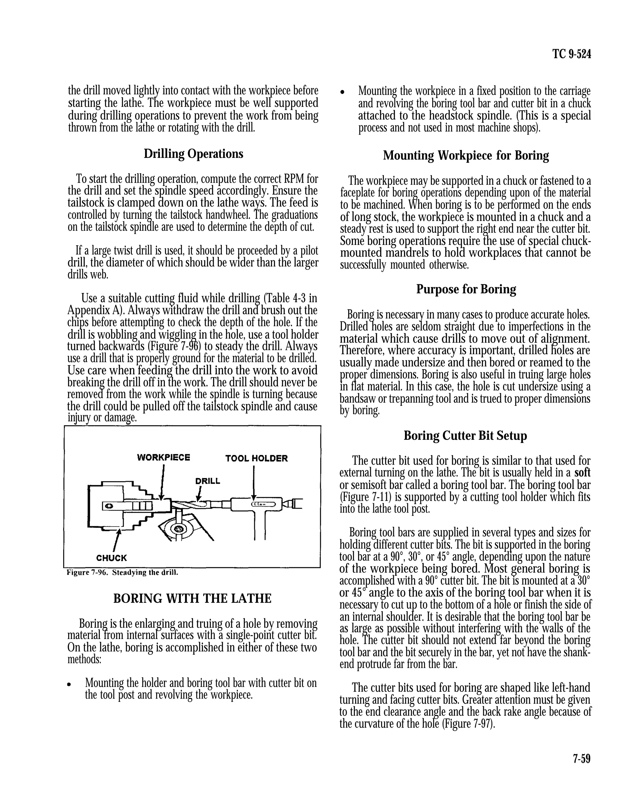 TC 9-524
the drill moved lightly into contact with the workpiece before
starting the lathe. The workpiece must be well supported
during drilling operations to prevent the work from being
thrown from the lathe or rotating with the drill.
Drilling Operations
To start the drilling operation, compute the correct RPM for
the drill and set the spindle speed accordingly. Ensure the
tailstock is clamped down on the lathe ways. The feed is
controlled by turning the tailstock handwheel. The graduations
on the tailstock spindle are used to determine the depth of cut.
If a large twist drill is used, it should be proceeded by a pilot
drill, the diameter of which should be wider than the larger
drills web.
Use a suitable cutting fluid while drilling (Table 4-3 in
Appendix A). Always withdraw the drill and brush out the
chips before attempting to check the depth of the hole. If the
drill is wobbling and wiggling in the hole, use a tool holder
turned backwards (Figure 7-96) to steady the drill. Always
use a drill that is properly ground for the material to be drilled.
Use care when feeding the drill into the work to avoid
breaking the drill off in the work. The drill should never be
removed from the work while the spindle is turning because
the drill could be pulled off the tailstock spindle and cause
injury or damage.
BORING WITH THE LATHE
Boring is the enlarging and truing of a hole by removing
material from internal surfaces with a single-point cutter bit.
On the lathe, boring is accomplished in either of these two
methods:
Mounting the holder and boring tool bar with cutter bit on
the tool post and revolving the workpiece.
Mounting the workpiece in a fixed position to the carriage
and revolving the boring tool bar and cutter bit in a chuck
attached to the headstock spindle. (This is a special
process and not used in most machine shops).
Mounting Workpiece for Boring
The workpiece may be supported in a chuck or fastened to a
faceplate for boring operations depending upon of the material
to be machined. When boring is to be performed on the ends
of long stock, the workpiece is mounted in a chuck and a
steady rest is used to support the right end near the cutter bit.
Some boring operations require the use of special chuck-
mounted mandrels to hold workplaces that cannot be
successfully mounted otherwise.
Purpose for Boring
Boring is necessary in many cases to produce accurate holes.
Drilled holes are seldom straight due to imperfections in the
material which cause drills to move out of alignment.
Therefore, where accuracy is important, drilled holes are
usually made undersize and then bored or reamed to the
proper dimensions. Boring is also useful in truing large holes
in flat material. In this case, the hole is cut undersize using a
bandsaw or trepanning tool and is trued to proper dimensions
by boring.
Boring Cutter Bit Setup
The cutter bit used for boring is similar to that used for
external turning on the lathe. The bit is usually held in a soft
or semisoft bar called a boring tool bar. The boring tool bar
(Figure 7-11) is supported by a cutting tool holder which fits
into the lathe tool post.
Boring tool bars are supplied in several types and sizes for
holding different cutter bits. The bit is supported in the boring
tool bar at a 90°, 30°, or 45° angle, depending upon the nature
of the workpiece being bored. Most general boring is
accomplished with a 90° cutter bit. The bit is mounted at a 30°
or 45° angle to the axis of the boring tool bar when it is
necessary to cut up to the bottom of a hole or finish the side of
an internal shoulder. It is desirable that the boring tool bar be
as large as possible without interfering with the walls of the
hole. The cutter bit should not extend far beyond the boring
tool bar and the bit securely in the bar, yet not have the shank-
end protrude far from the bar.
The cutter bits used for boring are shaped like left-hand
turning and facing cutter bits. Greater attention must be given
to the end clearance angle and the back rake angle because of
the curvature of the hole (Figure 7-97).
7-59
 
