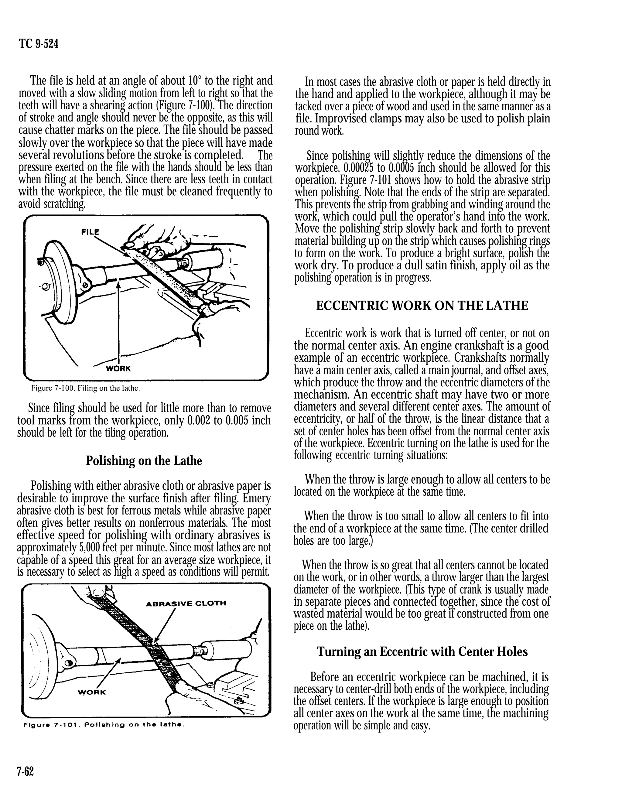 TC 9-524
The file is held at an angle of about 10° to the right and
moved with a slow sliding motion from left to right so that the
teeth will have a shearing action (Figure 7-100). The direction
of stroke and angle should never be the opposite, as this will
cause chatter marks on the piece. The file should be passed
slowly over the workpiece so that the piece will have made
several revolutions before the stroke is completed. The
pressure exerted on the file with the hands should be less than
when filing at the bench. Since there are less teeth in contact
with the workpiece, the file must be cleaned frequently to
avoid scratching.
Since filing should be used for little more than to remove
tool marks from the workpiece, only 0.002 to 0.005 inch
should be left for the tiling operation.
Polishing on the Lathe
Polishing with either abrasive cloth or abrasive paper is
desirable to improve the surface finish after filing. Emery
abrasive cloth is best for ferrous metals while abrasive paper
often gives better results on nonferrous materials. The most
effective speed for polishing with ordinary abrasives is
approximately 5,000 feet per minute. Since most lathes are not
capable of a speed this great for an average size workpiece, it
is necessary to select as high a speed as conditions will permit.
In most cases the abrasive cloth or paper is held directly in
the hand and applied to the workpiece, although it may be
tacked over a piece of wood and used in the same manner as a
file. Improvised clamps may also be used to polish plain
round work.
Since polishing will slightly reduce the dimensions of the
workpiece, 0.00025 to 0.0005 inch should be allowed for this
operation. Figure 7-101 shows how to hold the abrasive strip
when polishing. Note that the ends of the strip are separated.
This prevents the strip from grabbing and winding around the
work, which could pull the operator’s hand into the work.
Move the polishing strip slowly back and forth to prevent
material building up on the strip which causes polishing rings
to form on the work. To produce a bright surface, polish the
work dry. To produce a dull satin finish, apply oil as the
polishing operation is in progress.
ECCENTRIC WORK ON THE LATHE
Eccentric work is work that is turned off center, or not on
the normal center axis. An engine crankshaft is a good
example of an eccentric workpiece. Crankshafts normally
have a main center axis, called a main journal, and offset axes,
which produce the throw and the eccentric diameters of the
mechanism. An eccentric shaft may have two or more
diameters and several different center axes. The amount of
eccentricity, or half of the throw, is the linear distance that a
set of center holes has been offset from the normal center axis
of the workpiece. Eccentric turning on the lathe is used for the
following eccentric turning situations:
When the throw is large enough to allow all centers to be
located on the workpiece at the same time.
When the throw is too small to allow all centers to fit into
the end of a workpiece at the same time. (The center drilled
holes are too large.)
When the throw is so great that all centers cannot be located
on the work, or in other words, a throw larger than the largest
diameter of the workpiece. (This type of crank is usually made
in separate pieces and connected together, since the cost of
wasted material would be too great if constructed from one
piece on the lathe).
Turning an Eccentric with Center Holes
Before an eccentric workpiece can be machined, it is
necessary to center-drill both ends of the workpiece, including
the offset centers. If the workpiece is large enough to position
all center axes on the work at the same time, the machining
operation will be simple and easy.
7-62
 